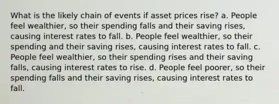 What is the likely chain of events if asset prices rise? a. People feel wealthier, so their spending falls and their saving rises, causing interest rates to fall. b. People feel wealthier, so their spending and their saving rises, causing interest rates to fall. c. People feel wealthier, so their spending rises and their saving falls, causing interest rates to rise. d. People feel poorer, so their spending falls and their saving rises, causing interest rates to fall.