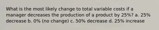 What is the most likely change to total variable costs if a manager decreases the production of a product by 25%? a. 25% decrease b. 0% (no change) c. 50% decrease d. 25% increase