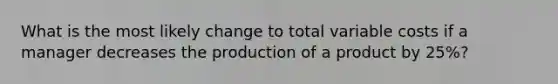 What is the most likely change to total variable costs if a manager decreases the production of a product by 25%?