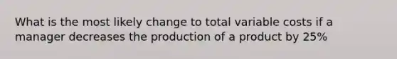 What is the most likely change to total variable costs if a manager decreases the production of a product by 25%