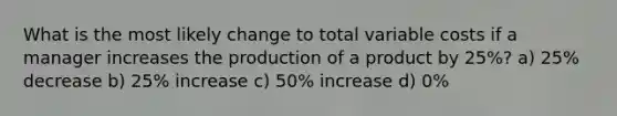 What is the most likely change to total variable costs if a manager increases the production of a product by 25%? a) 25% decrease b) 25% increase c) 50% increase d) 0%