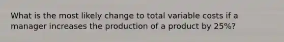 What is the most likely change to total variable costs if a manager increases the production of a product by 25%?