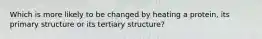 Which is more likely to be changed by heating a protein, its primary structure or its tertiary structure?