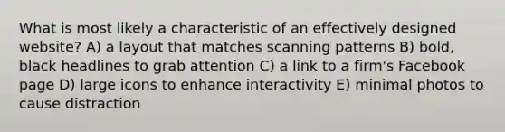 What is most likely a characteristic of an effectively designed website? A) a layout that matches scanning patterns B) bold, black headlines to grab attention C) a link to a firm's Facebook page D) large icons to enhance interactivity E) minimal photos to cause distraction