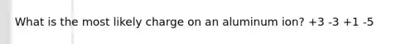 What is the most likely charge on an aluminum ion? +3 -3 +1 -5