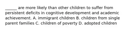 ______ are more likely than other children to suffer from persistent deficits in cognitive development and academic achievement. A. immigrant children B. children from single parent families C. children of poverty D. adopted children