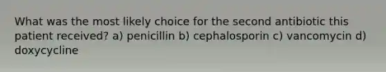 What was the most likely choice for the second antibiotic this patient received? a) penicillin b) cephalosporin c) vancomycin d) doxycycline