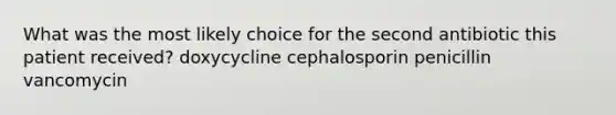 What was the most likely choice for the second antibiotic this patient received? doxycycline cephalosporin penicillin vancomycin