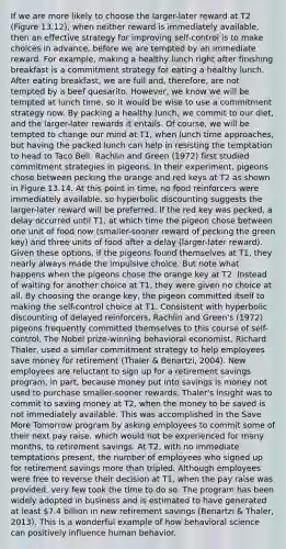 If we are more likely to choose the larger-later reward at T2 (Figure 13.12), when neither reward is immediately available, then an effective strategy for improving self-control is to make choices in advance, before we are tempted by an immediate reward. For example, making a healthy lunch right after finishing breakfast is a commitment strategy for eating a healthy lunch. After eating breakfast, we are full and, therefore, are not tempted by a beef quesarito. However, we know we will be tempted at lunch time, so it would be wise to use a commitment strategy now. By packing a healthy lunch, we commit to our diet, and the larger-later rewards it entails. Of course, we will be tempted to change our mind at T1, when lunch time approaches, but having the packed lunch can help in resisting the temptation to head to Taco Bell. Rachlin and Green (1972) first studied commitment strategies in pigeons. In their experiment, pigeons chose between pecking the orange and red keys at T2 as shown in Figure 13.14. At this point in time, no food reinforcers were immediately available, so hyperbolic discounting suggests the larger-later reward will be preferred. If the red key was pecked, a delay occurred until T1, at which time the pigeon chose between one unit of food now (smaller-sooner reward of pecking the green key) and three units of food after a delay (larger-later reward). Given these options, if the pigeons found themselves at T1, they nearly always made the impulsive choice. But note what happens when the pigeons chose the orange key at T2. Instead of waiting for another choice at T1, they were given no choice at all. By choosing the orange key, the pigeon committed itself to making the self-control choice at T1. Consistent with hyperbolic discounting of delayed reinforcers, Rachlin and Green's (1972) pigeons frequently committed themselves to this course of self-control. The Nobel prize-winning behavioral economist, Richard Thaler, used a similar commitment strategy to help employees save money for retirement (Thaler & Benartzi, 2004). New employees are reluctant to sign up for a retirement savings program, in part, because money put into savings is money not used to purchase smaller-sooner rewards. Thaler's insight was to commit to saving money at T2, when the money to be saved is not immediately available. This was accomplished in the Save More Tomorrow program by asking employees to commit some of their next pay raise, which would not be experienced for many months, to retirement savings. At T2, with no immediate temptations present, the number of employees who signed up for retirement savings <a href='https://www.questionai.com/knowledge/keWHlEPx42-more-than' class='anchor-knowledge'>more than</a> tripled. Although employees were free to reverse their decision at T1, when the pay raise was provided, very few took the time to do so. The program has been widely adopted in business and is estimated to have generated at least 7.4 billion in new retirement savings (Benartzi & Thaler, 2013). This is a wonderful example of how behavioral science can positively influence human behavior.