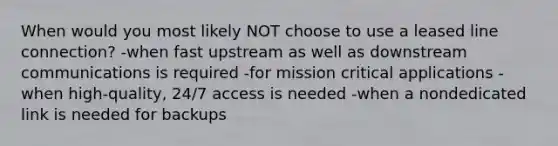 When would you most likely NOT choose to use a leased line connection? -when fast upstream as well as downstream communications is required -for mission critical applications -when high-quality, 24/7 access is needed -when a nondedicated link is needed for backups