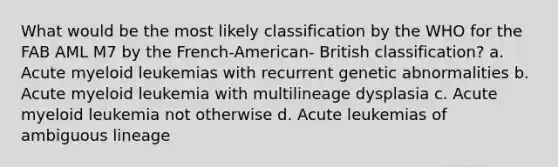 What would be the most likely classification by the WHO for the FAB AML M7 by the French-American- British classification? a. Acute myeloid leukemias with recurrent genetic abnormalities b. Acute myeloid leukemia with multilineage dysplasia c. Acute myeloid leukemia not otherwise d. Acute leukemias of ambiguous lineage