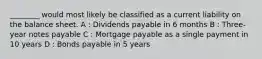 ________ would most likely be classified as a current liability on the balance sheet. A : Dividends payable in 6 months B : Three-year notes payable C : Mortgage payable as a single payment in 10 years D : Bonds payable in 5 years