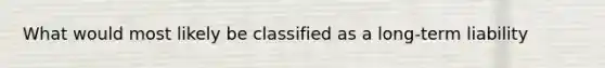 What would most likely be classified as a long-term liability