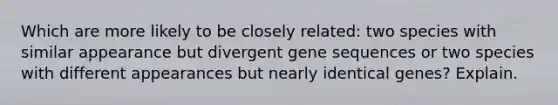 Which are more likely to be closely related: two species with similar appearance but divergent gene sequences or two species with different appearances but nearly identical genes? Explain.