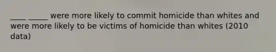 ____ _____ were more likely to commit homicide than whites and were more likely to be victims of homicide than whites (2010 data)