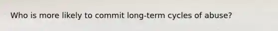 Who is more likely to commit long-term cycles of abuse?