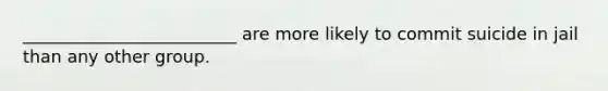 _________________________ are more likely to commit suicide in jail than any other group.