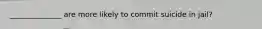 ______________ are more likely to commit suicide in jail?