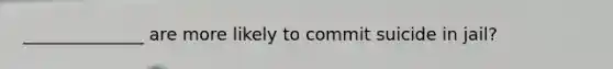 ______________ are more likely to commit suicide in jail?