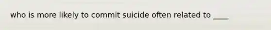 who is more likely to commit suicide often related to ____