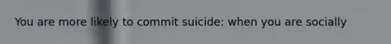 You are more likely to commit suicide: when you are socially