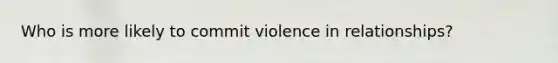 Who is more likely to commit violence in relationships?