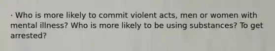 · Who is more likely to commit violent acts, men or women with mental illness? Who is more likely to be using substances? To get arrested?