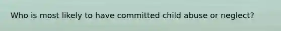 Who is most likely to have committed child abuse or neglect?