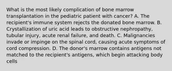 What is the most likely complication of bone marrow transplantation in the pediatric patient with cancer? A. The recipient's immune system rejects the donated bone marrow. B. Crystallization of uric acid leads to obstructive nephropathy, tubular injury, acute renal failure, and death. C. Malignancies invade or impinge on the spinal cord, causing acute symptoms of cord compression. D. The donor's marrow contains antigens not matched to the recipient's antigens, which begin attacking body cells