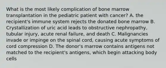 What is the most likely complication of bone marrow transplantation in the pediatric patient with cancer? A. the recipient's immune system rejects the donated bone marrow B. Crystallization of uric acid leads to obstructive nephropathy, tubular injury, acute renal failure, and death C. Malignancies invade or impinge on the spinal cord, causing acute symptoms of cord compression D. The donor's marrow contains antigens not matched to the recipient's antigens, which begin attacking body cells