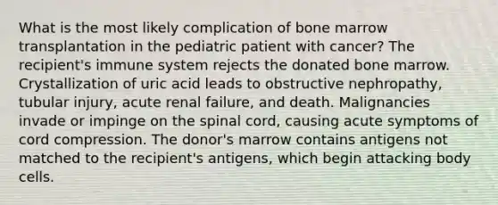 What is the most likely complication of bone marrow transplantation in the pediatric patient with cancer? The recipient's immune system rejects the donated bone marrow. Crystallization of uric acid leads to obstructive nephropathy, tubular injury, acute renal failure, and death. Malignancies invade or impinge on the spinal cord, causing acute symptoms of cord compression. The donor's marrow contains antigens not matched to the recipient's antigens, which begin attacking body cells.