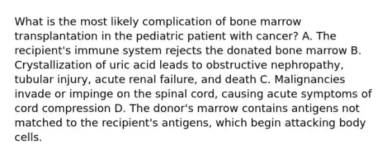 What is the most likely complication of bone marrow transplantation in the pediatric patient with cancer? A. The recipient's immune system rejects the donated bone marrow B. Crystallization of uric acid leads to obstructive nephropathy, tubular injury, acute renal failure, and death C. Malignancies invade or impinge on the spinal cord, causing acute symptoms of cord compression D. The donor's marrow contains antigens not matched to the recipient's antigens, which begin attacking body cells.