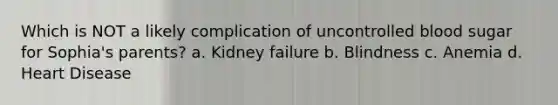 Which is NOT a likely complication of uncontrolled blood sugar for Sophia's parents? a. Kidney failure b. Blindness c. Anemia d. Heart Disease