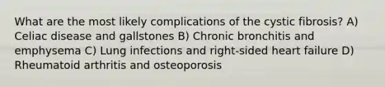 What are the most likely complications of the cystic fibrosis? A) Celiac disease and gallstones B) Chronic bronchitis and emphysema C) Lung infections and right-sided heart failure D) Rheumatoid arthritis and osteoporosis