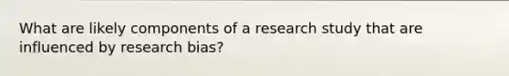 What are likely components of a research study that are influenced by research bias?