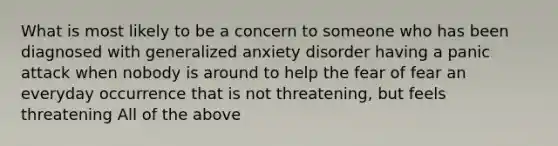 What is most likely to be a concern to someone who has been diagnosed with generalized anxiety disorder having a panic attack when nobody is around to help the fear of fear an everyday occurrence that is not threatening, but feels threatening All of the above