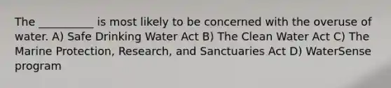 The __________ is most likely to be concerned with the overuse of water. A) Safe Drinking Water Act B) The Clean Water Act C) The Marine Protection, Research, and Sanctuaries Act D) WaterSense program