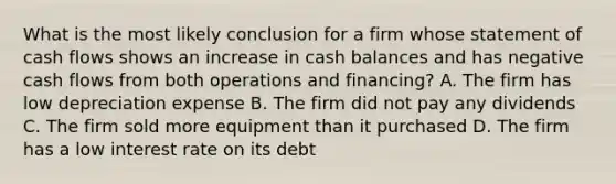 What is the most likely conclusion for a firm whose statement of cash flows shows an increase in cash balances and has negative cash flows from both operations and financing? A. The firm has low depreciation expense B. The firm did not pay any dividends C. The firm sold more equipment than it purchased D. The firm has a low interest rate on its debt