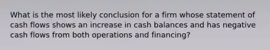 What is the most likely conclusion for a firm whose statement of cash flows shows an increase in cash balances and has negative cash flows from both operations and financing?