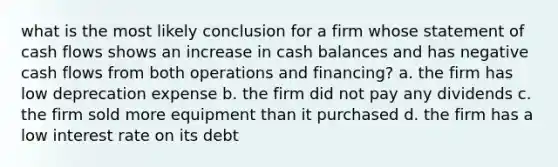 what is the most likely conclusion for a firm whose statement of cash flows shows an increase in cash balances and has negative cash flows from both operations and financing? a. the firm has low deprecation expense b. the firm did not pay any dividends c. the firm sold more equipment than it purchased d. the firm has a low interest rate on its debt