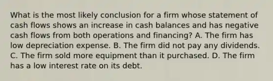 What is the most likely conclusion for a firm whose statement of cash flows shows an increase in cash balances and has negative cash flows from both operations and financing? A. The firm has low depreciation expense. B. The firm did not pay any dividends. C. The firm sold more equipment than it purchased. D. The firm has a low interest rate on its debt.