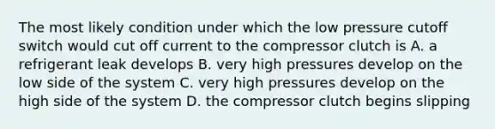 The most likely condition under which the low pressure cutoff switch would cut off current to the compressor clutch is A. a refrigerant leak develops B. very high pressures develop on the low side of the system C. very high pressures develop on the high side of the system D. the compressor clutch begins slipping