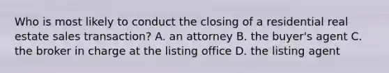 Who is most likely to conduct the closing of a residential real estate sales transaction? A. an attorney B. the buyer's agent C. the broker in charge at the listing office D. the listing agent