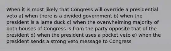 When it is most likely that Congress will override a presidential veto a) when there is a divided government b) when the president is a lame duck c) when the overwhelming majority of both houses of Congress is from the party opposite that of the president d) when the president uses a pocket veto e) when the president sends a strong veto message to Congress