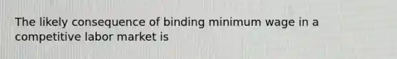 The likely consequence of binding minimum wage in a competitive labor market is