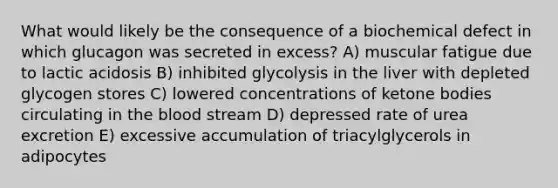 What would likely be the consequence of a biochemical defect in which glucagon was secreted in excess? A) muscular fatigue due to lactic acidosis B) inhibited glycolysis in the liver with depleted glycogen stores C) lowered concentrations of <a href='https://www.questionai.com/knowledge/kR9thwvAYz-ketone-bodies' class='anchor-knowledge'>ketone bodies</a> circulating in <a href='https://www.questionai.com/knowledge/k7oXMfj7lk-the-blood' class='anchor-knowledge'>the blood</a> stream D) depressed rate of urea excretion E) excessive accumulation of triacylglycerols in adipocytes