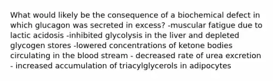 What would likely be the consequence of a biochemical defect in which glucagon was secreted in excess? -muscular fatigue due to lactic acidosis -inhibited glycolysis in the liver and depleted glycogen stores -lowered concentrations of ketone bodies circulating in the blood stream - decreased rate of urea excretion - increased accumulation of triacylglycerols in adipocytes