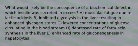 What would likely be the consequence of a biochemical defect in which insulin was secreted in excess? A) muscular fatigue due to lactic acidosis B) inhibited glycolysis in the liver resulting in enhanced glycogen stores C) lowered concentrations of glucose circulating in the blood stream D) depressed rate of fatty acid synthesis in the liver E) enhanced rate of gluconeogenesis in hepatocytes