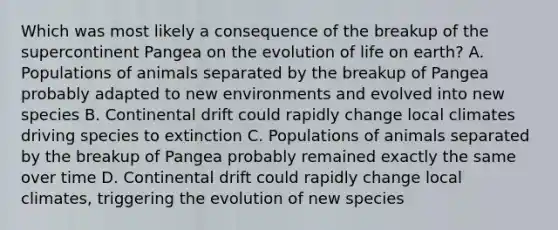 Which was most likely a consequence of the breakup of the supercontinent Pangea on the evolution of life on earth? A. Populations of animals separated by the breakup of Pangea probably adapted to new environments and evolved into new species B. Continental drift could rapidly change local climates driving species to extinction C. Populations of animals separated by the breakup of Pangea probably remained exactly the same over time D. Continental drift could rapidly change local climates, triggering the evolution of new species