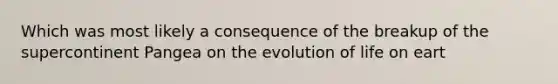 Which was most likely a consequence of the breakup of the supercontinent Pangea on the evolution of life on eart